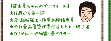 【店主薫ちゃんのプロフィール】 ★18歳から畳一筋 ★畳1級技能士・職業訓練指導員 ★全日畳品質管理責任者セミナー終了者 ★JCSグループ加盟・畳ドクター